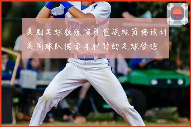 美剧足球教练演员重返绿茵场试训美国球队揭示年轻时的足球梦想
