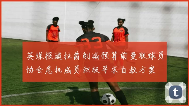 英媒报道拉爵削减预算前曼联球员协会危机成员积极寻求自救方案
