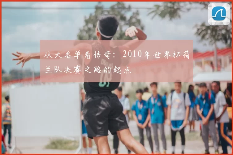从大名单看传奇:2010年世界杯荷兰队决赛之路的起点