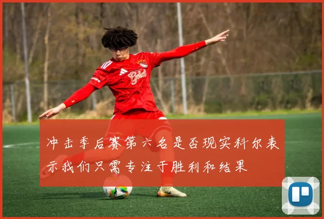 冲击季后赛第六名是否现实科尔表示我们只需专注于胜利和结果