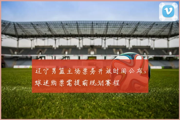 辽宁男篮主场票务开放时间公布，球迷购票需提前规划赛程