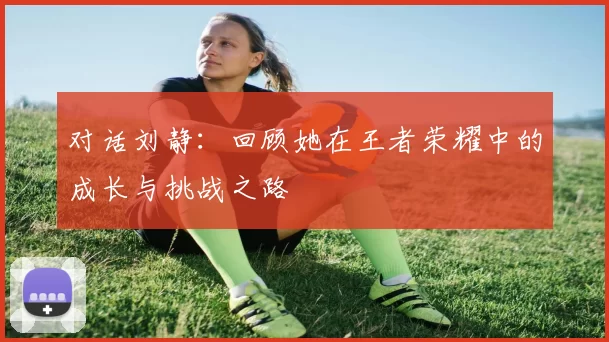 对话刘静：回顾她在王者荣耀中的成长与挑战之路