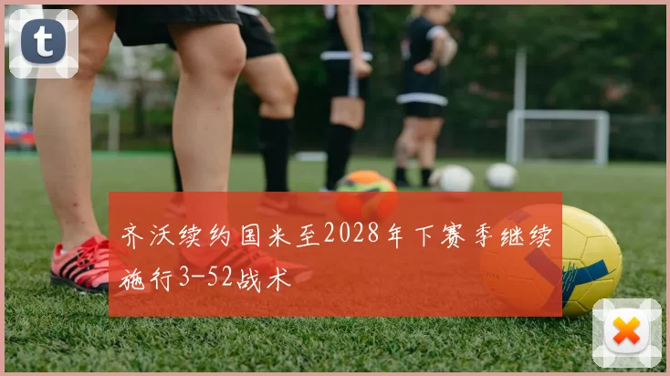 齐沃续约国米至2028年下赛季继续施行3-52战术