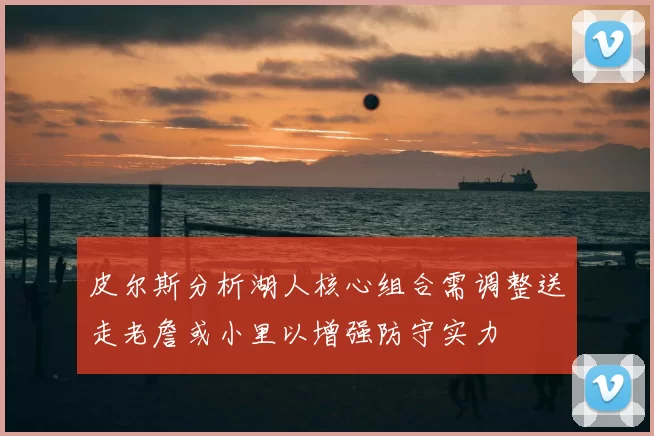 皮尔斯分析湖人核心组合需调整送走老詹或小里以增强防守实力