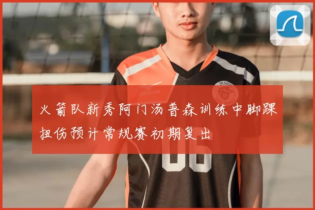 火箭队新秀阿门汤普森训练中脚踝扭伤预计常规赛初期复出
