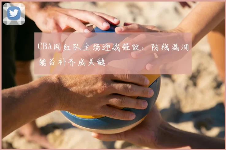 CBA网红队主场迎战强敌,防线漏洞能否补齐成关键