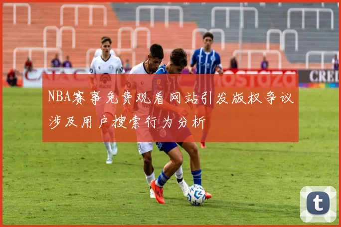 NBA赛事免费观看网站引发版权争议涉及用户搜索行为分析