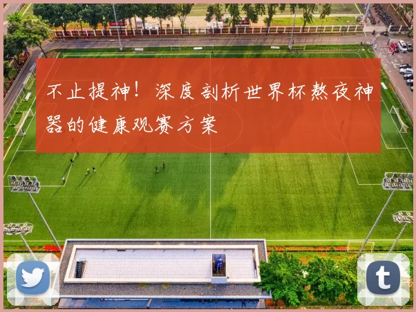 不止提神！深度剖析世界杯熬夜神器的健康观赛方案