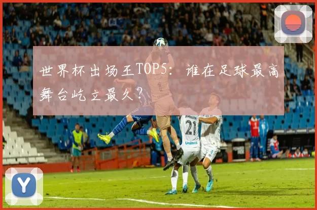 世界杯出场王TOP5：谁在足球最高舞台屹立最久？