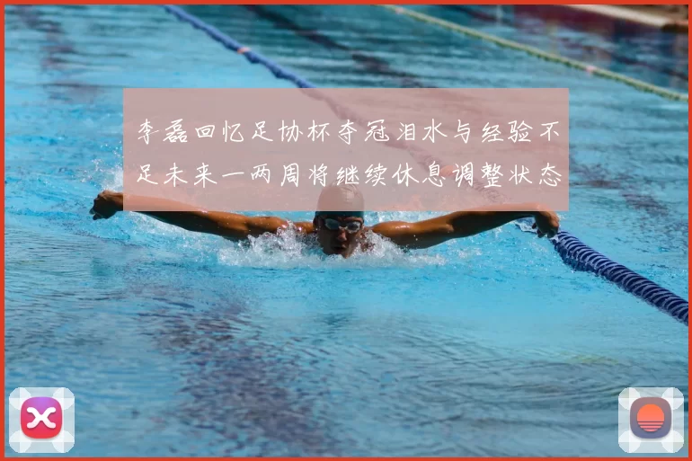 李磊回忆足协杯夺冠泪水与经验不足未来一两周将继续休息调整状态