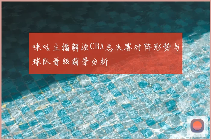 咪咕主播解读CBA总决赛对阵形势与球队晋级前景分析