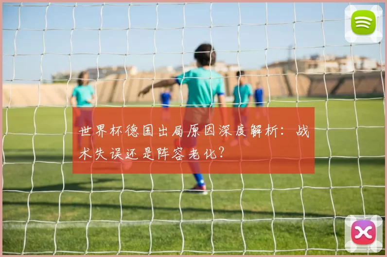 世界杯德国出局原因深度解析：战术失误还是阵容老化？