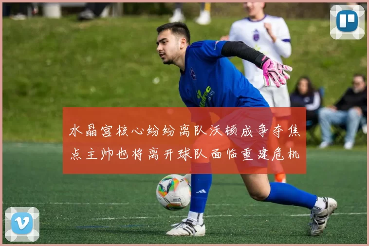 水晶宫核心纷纷离队沃顿成争夺焦点主帅也将离开球队面临重建危机