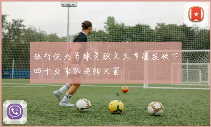 独行侠九号球员欧文末节爆发砍下四十分率队逆转火箭