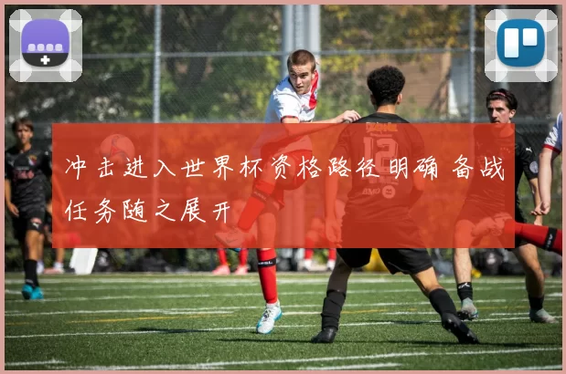 冲击进入世界杯资格路径明确 备战任务随之展开