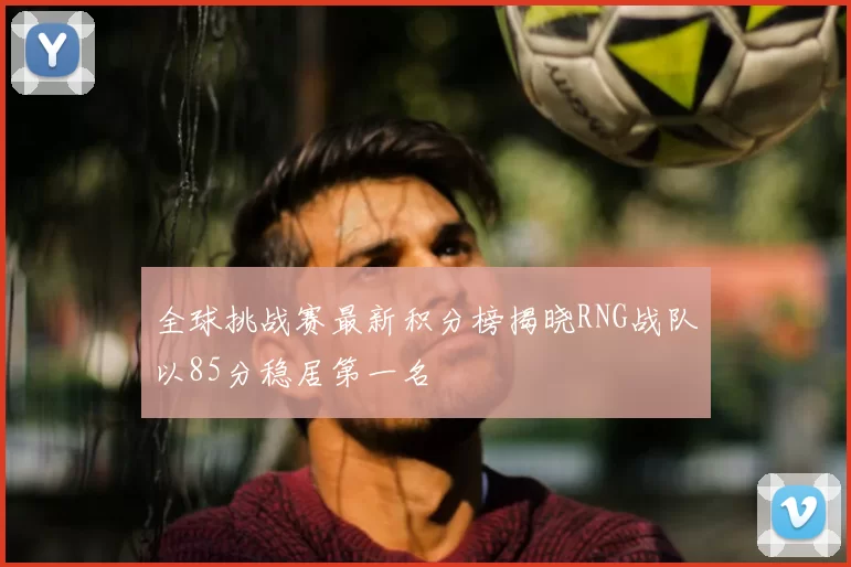 全球挑战赛最新积分榜揭晓RNG战队以85分稳居第一名