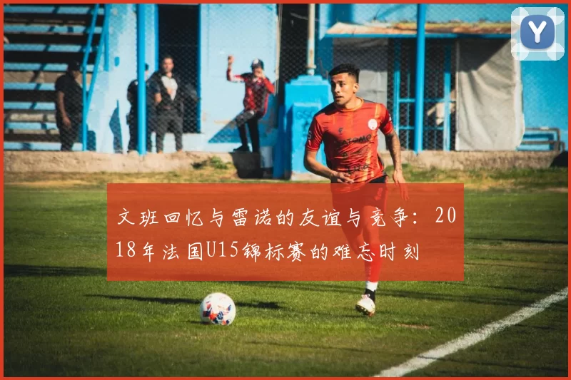 文班回忆与雷诺的友谊与竞争：2018年法国U15锦标赛的难忘时刻