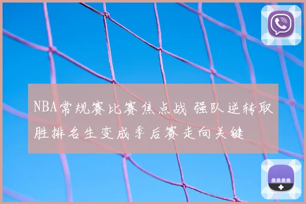 NBA常规赛比赛焦点战 强队逆转取胜排名生变成季后赛走向关键