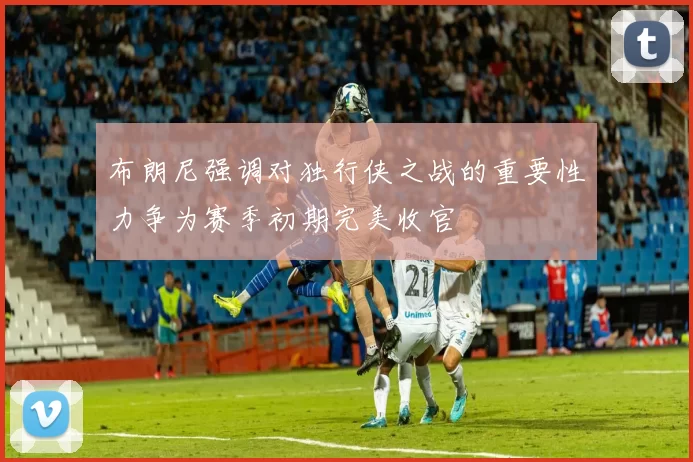 布朗尼强调对独行侠之战的重要性力争为赛季初期完美收官