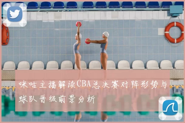 咪咕主播解读CBA总决赛对阵形势与球队晋级前景分析