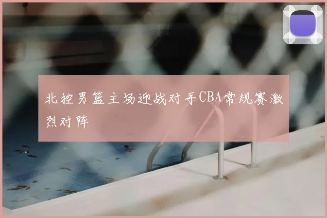 北控男篮主场迎战对手CBA常规赛激烈对阵