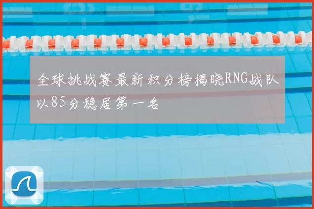 全球挑战赛最新积分榜揭晓RNG战队以85分稳居第一名