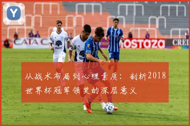 从战术布局到心理素质:剖析2018世界杯冠军领奖的深层意义