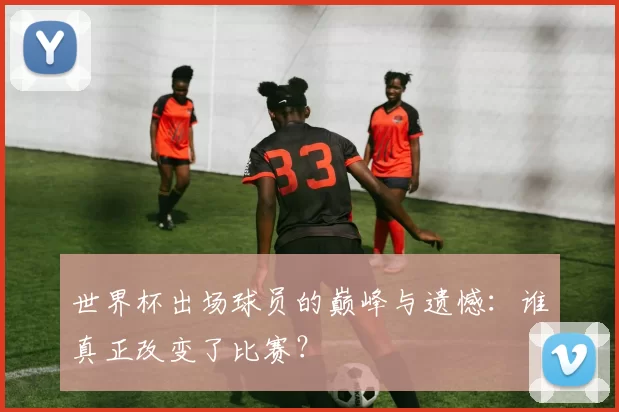 世界杯出场球员的巅峰与遗憾：谁真正改变了比赛？