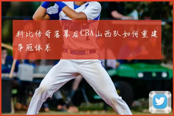 科比传奇落幕后CBA山西队如何重建争冠体系