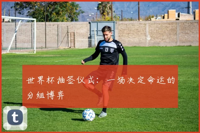 世界杯抽签仪式：一场决定命运的分组博弈
