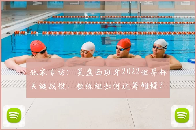 独家专访：复盘西班牙2022世界杯关键战役，教练组如何运筹帷幄？