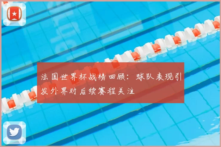 法国世界杯战绩回顾:球队表现引发外界对后续赛程关注
