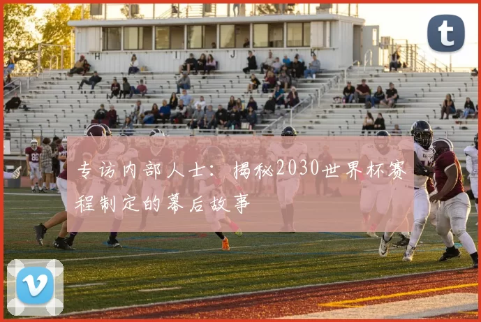 专访内部人士:揭秘2030世界杯赛程制定的幕后故事