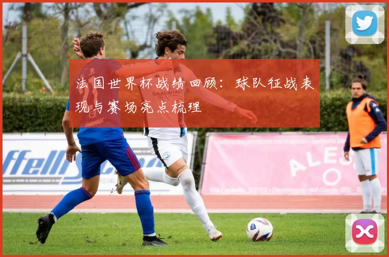 法国世界杯战绩回顾:球队征战表现与赛场亮点梳理