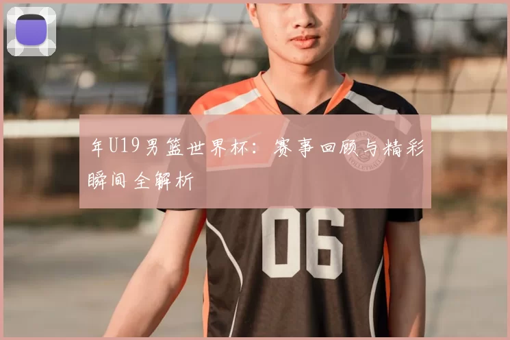年U19男篮世界杯:赛事回顾与精彩瞬间全解析