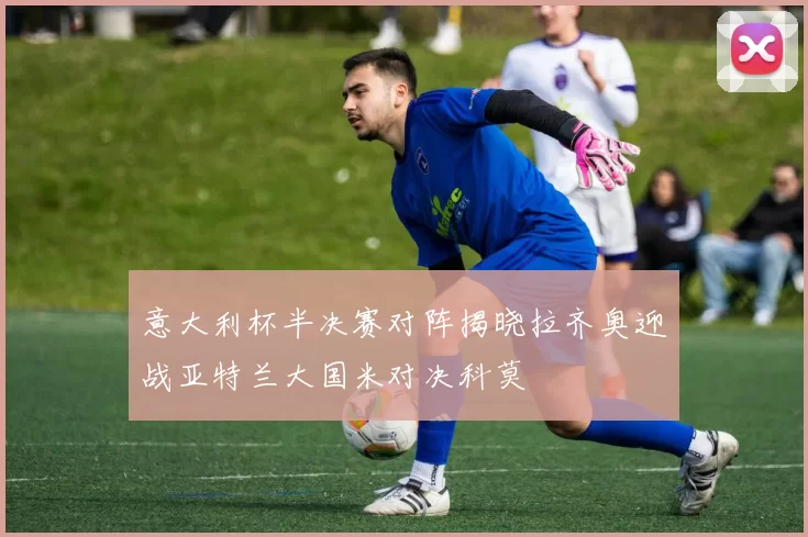 意大利杯半决赛对阵揭晓拉齐奥迎战亚特兰大国米对决科莫