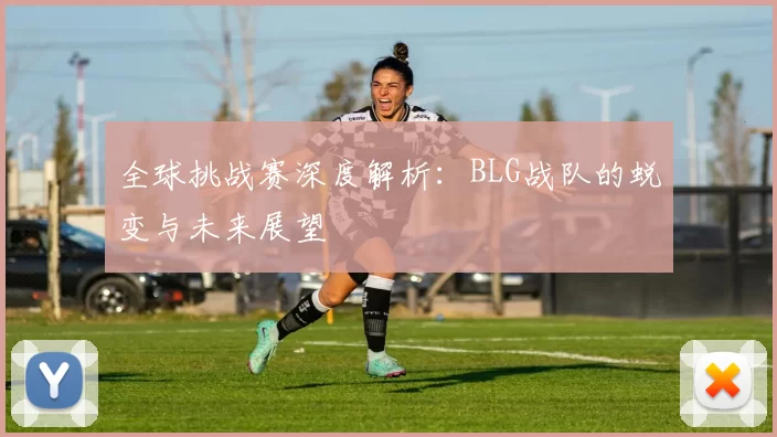 全球挑战赛深度解析：BLG战队的蜕变与未来展望