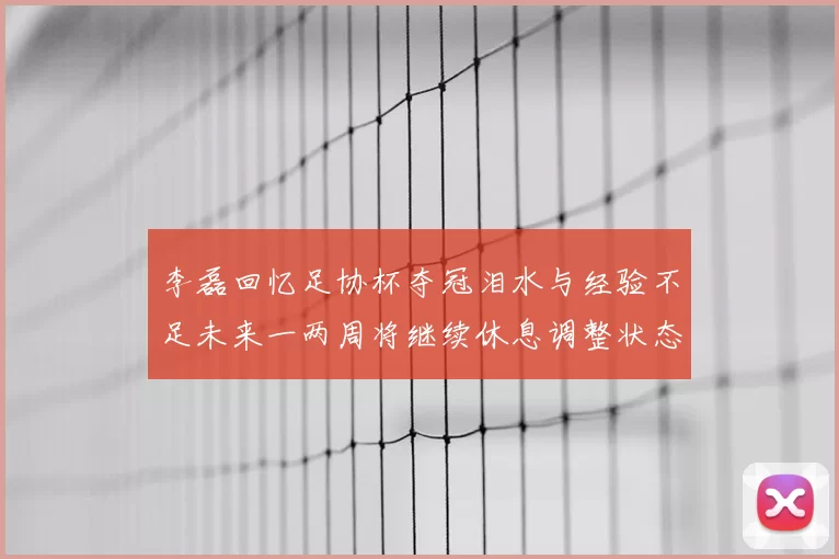 李磊回忆足协杯夺冠泪水与经验不足未来一两周将继续休息调整状态