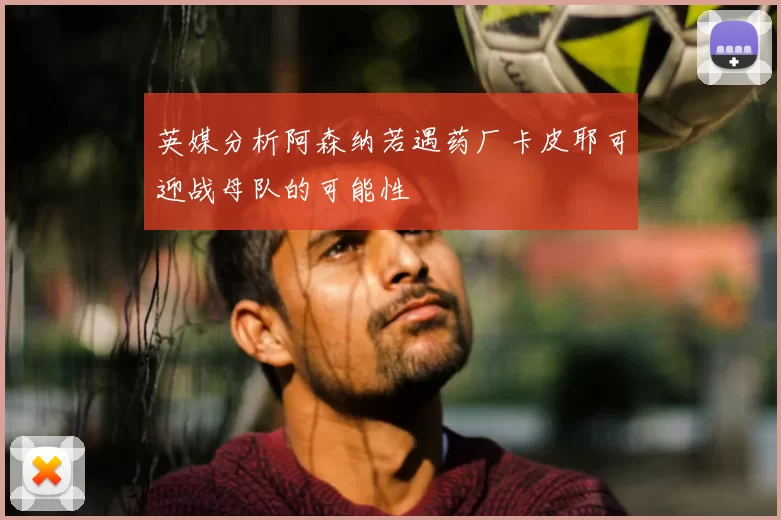 英媒分析阿森纳若遇药厂卡皮耶可迎战母队的可能性