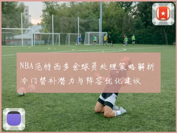 NBA范特西多余球员处理策略解析 冷门替补潜力与阵容优化建议