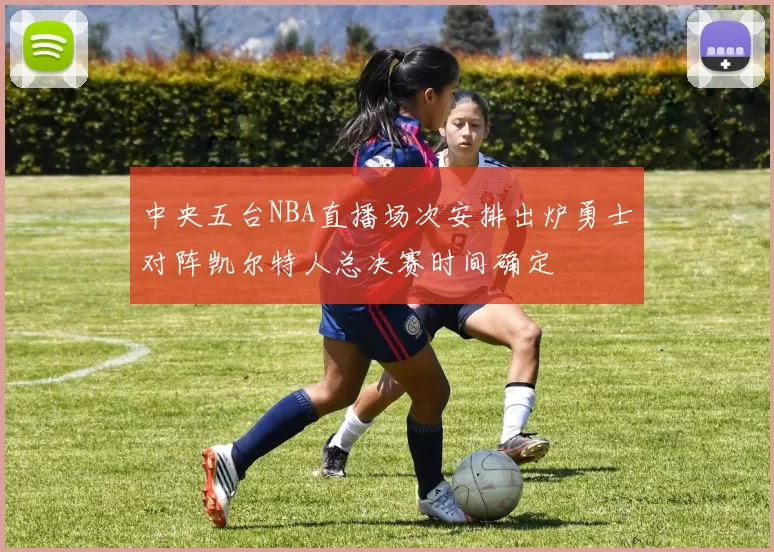 中央五台NBA直播场次安排出炉勇士对阵凯尔特人总决赛时间确定