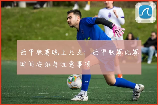西甲联赛晚上几点：西甲联赛比赛时间安排与注意事项
