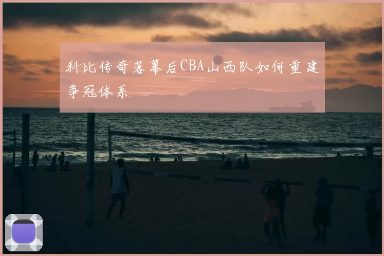 科比传奇落幕后CBA山西队如何重建争冠体系