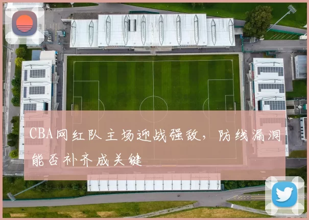 CBA网红队主场迎战强敌，防线漏洞能否补齐成关键