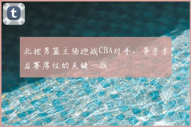 北控男篮主场迎战CBA对手，争夺季后赛席位的关键一战