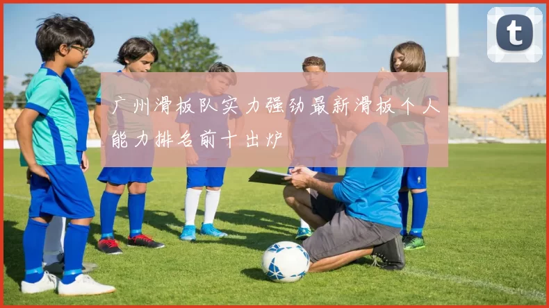 广州滑板队实力强劲最新滑板个人能力排名前十出炉