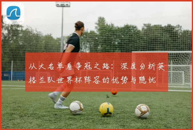从大名单看争冠之路：深度分析英格兰队世界杯阵容的优势与隐忧