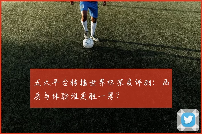 五大平台转播世界杯深度评测:画质与体验谁更胜一筹?