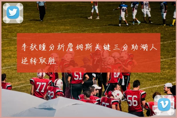 李秋瞳分析詹姆斯关键三分助湖人逆转取胜