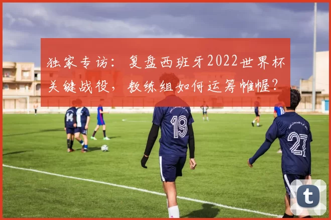 独家专访:复盘西班牙2022世界杯关键战役,教练组如何运筹帷幄?